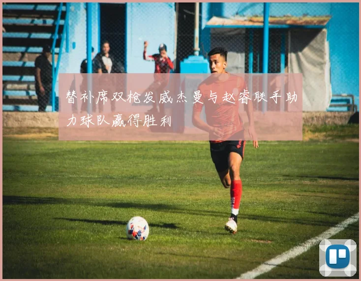 替补席双枪发威杰曼与赵睿联手助力球队赢得胜利