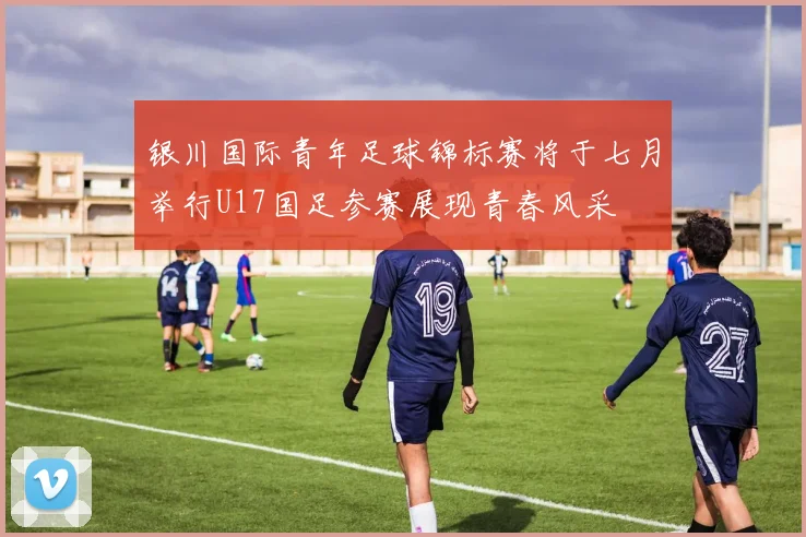 银川国际青年足球锦标赛将于七月举行U17国足参赛展现青春风采