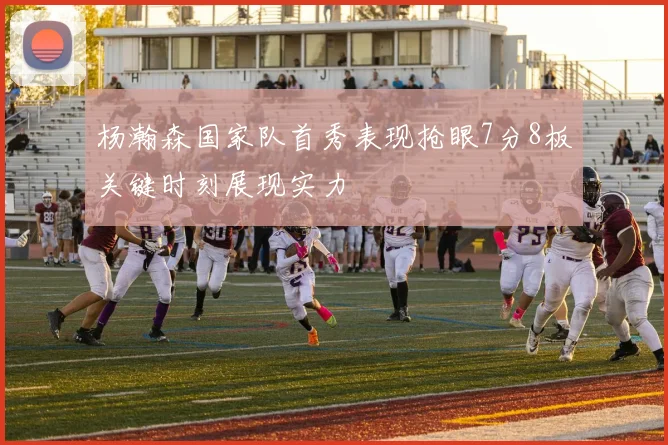 杨瀚森国家队首秀表现抢眼7分8板关键时刻展现实力