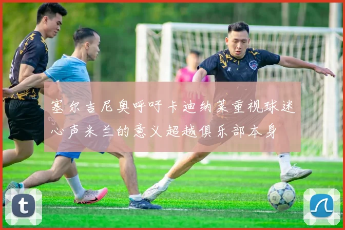 塞尔吉尼奥呼吁卡迪纳莱重视球迷心声米兰的意义超越俱乐部本身