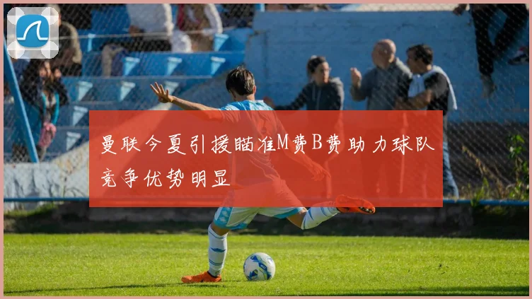 曼联今夏引援瞄准M费B费助力球队竞争优势明显