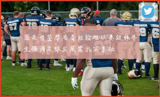 国足借鉴摩洛哥经验难以奏效韩乔生强调足球发展需扎实基础