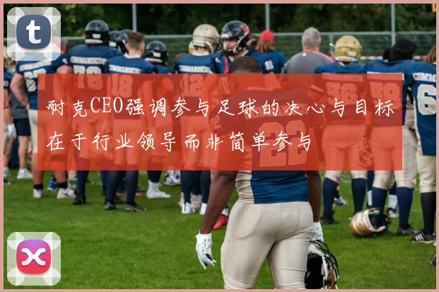 耐克CEO强调参与足球的决心与目标在于行业领导而非简单参与