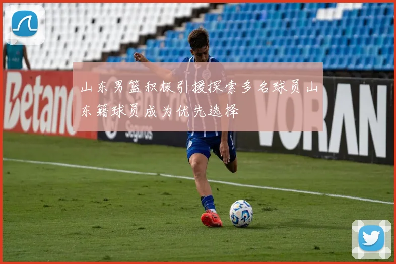 山东男篮积极引援探索多名球员山东籍球员成为优先选择