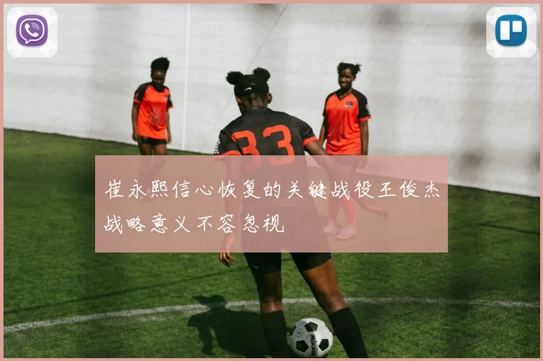 崔永熙信心恢复的关键战役王俊杰战略意义不容忽视