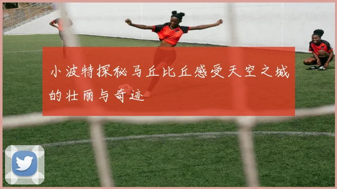 小波特探秘马丘比丘感受天空之城的壮丽与奇迹
